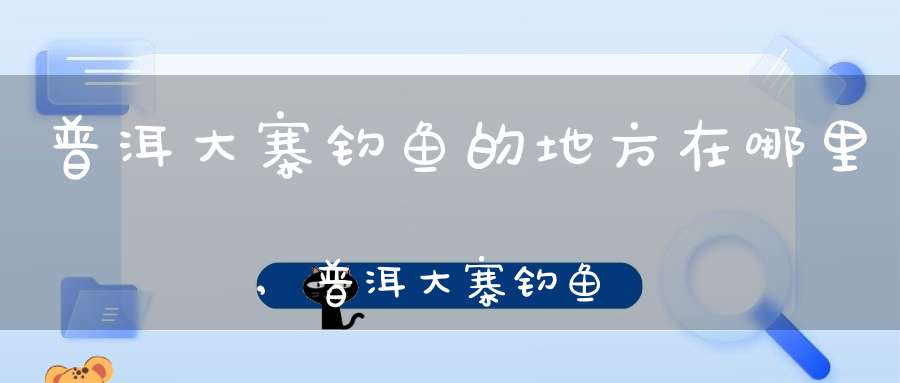 普洱大寨钓鱼的地方在哪里,普洱大寨钓鱼的地方叫什么