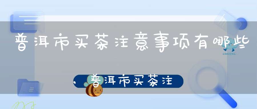 普洱市买茶注意事项有哪些,普洱市买茶注意事项和细节