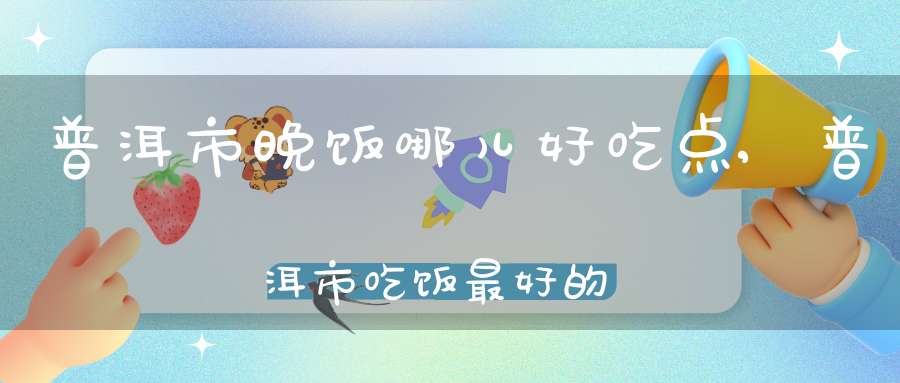 普洱市晚饭哪儿好吃点,普洱市吃饭最好的地方