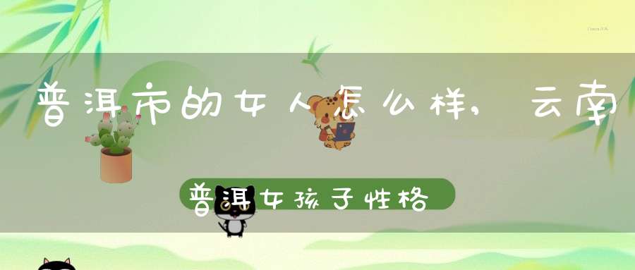 普洱市的女人怎么样,云南普洱女孩子性格特点