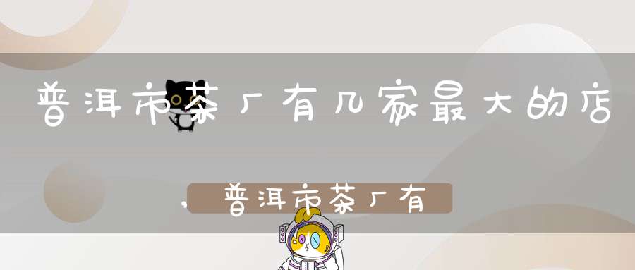 普洱市茶厂有几家最大的店,普洱市茶厂有哪几家