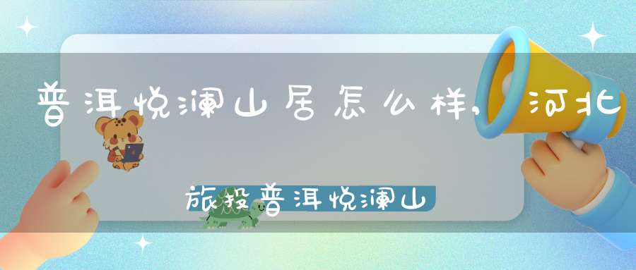 普洱悦澜山居怎么样,河北旅投普洱悦澜山居