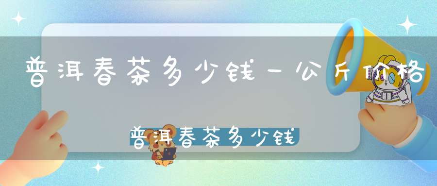 普洱春茶多少钱一公斤价格普洱春茶多少钱一公斤啊
