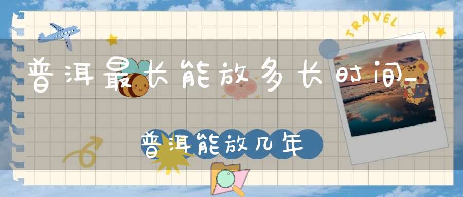普洱最长能放多长时间_普洱能放几年