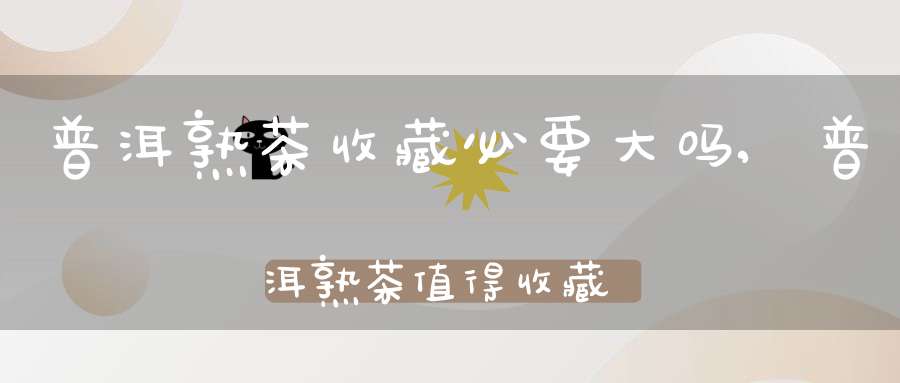 普洱熟茶收藏必要大吗,普洱熟茶值得收藏吗