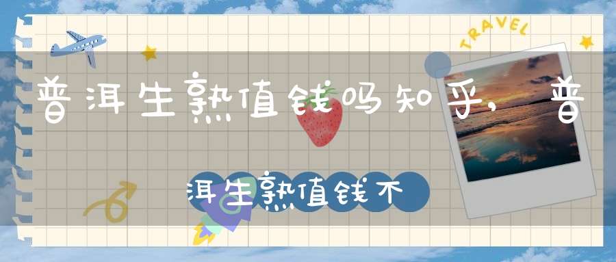 普洱生熟值钱吗知乎,普洱生熟值钱不