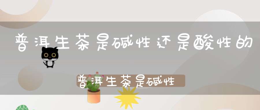 普洱生茶是碱性还是酸性的普洱生茶是碱性还是酸性食物