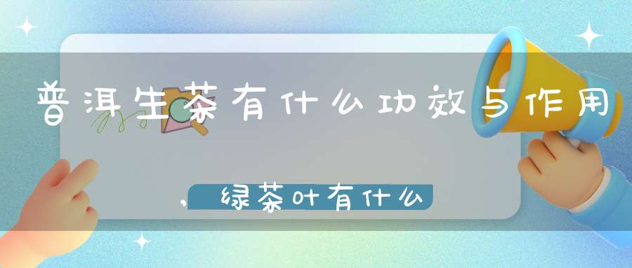 普洱生茶有什么功效与作用,绿茶叶有什么功效与作用