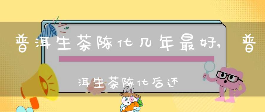 普洱生茶陈化几年最好,普洱生茶陈化后还伤胃吗