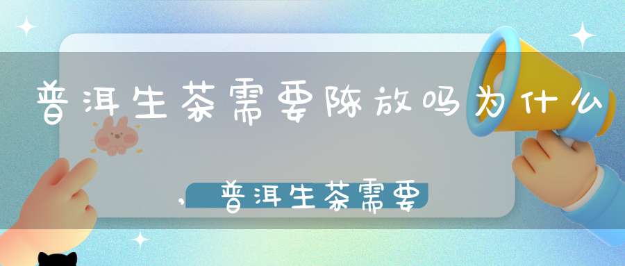 普洱生茶需要陈放吗为什么,普洱生茶需要放多长时间喝