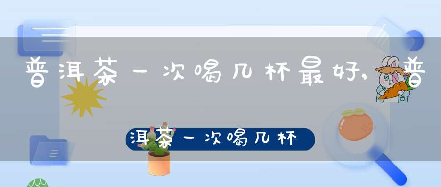 普洱茶一次喝几杯最好,普洱茶一次喝几杯比较好