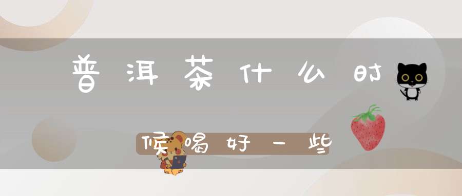 普洱茶什么时候喝好一些