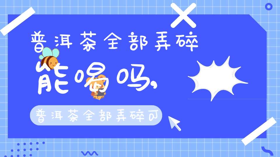 普洱茶全部弄碎能喝吗,普洱茶全部弄碎可以喝吗