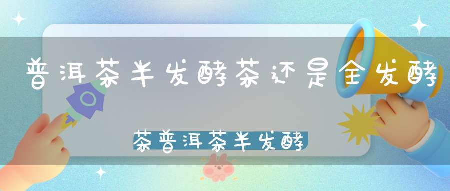 普洱茶半发酵茶还是全发酵茶普洱茶半发酵茶