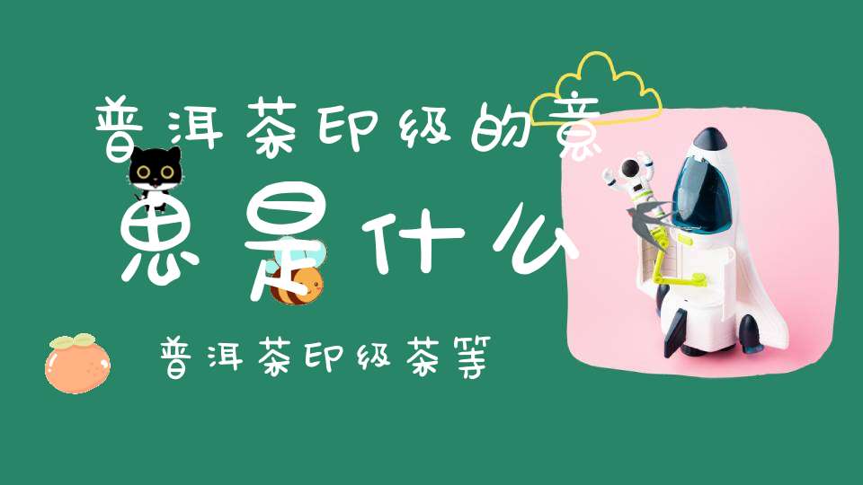 普洱茶印级的意思是什么,普洱茶印级茶等级划分