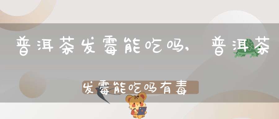 普洱茶发霉能吃吗,普洱茶发霉能吃吗有毒吗