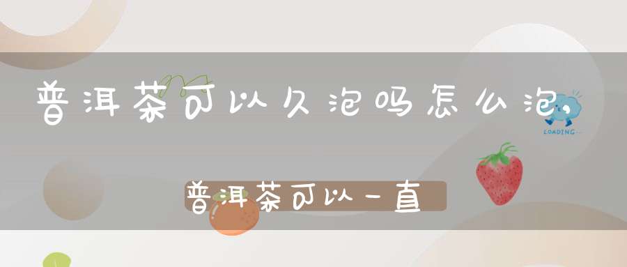 普洱茶可以久泡吗怎么泡,普洱茶可以一直泡着喝吗