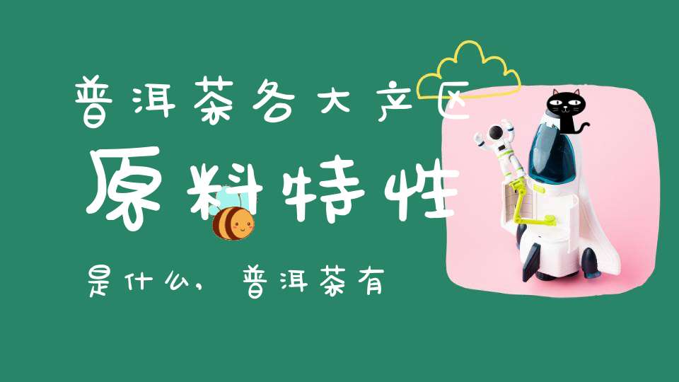 普洱茶各大产区原料特性是什么,普洱茶有几大产区和代表性茶叶