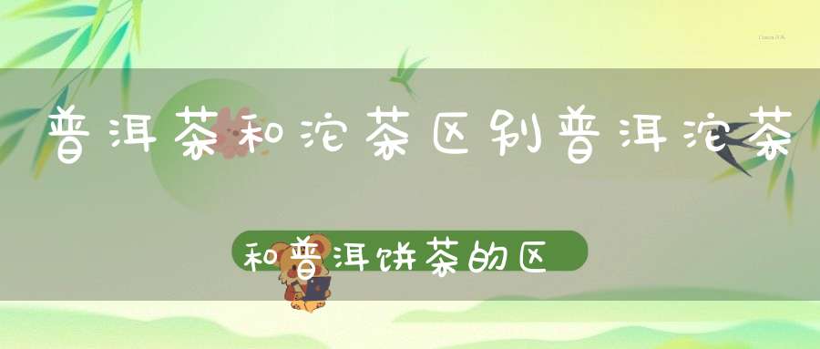 普洱茶和沱茶区别普洱沱茶和普洱饼茶的区别