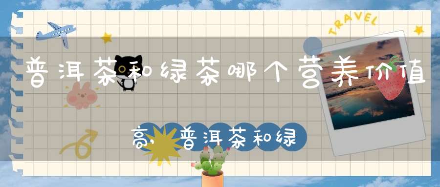普洱茶和绿茶哪个营养价值高,普洱茶和绿茶哪个营养价值高些