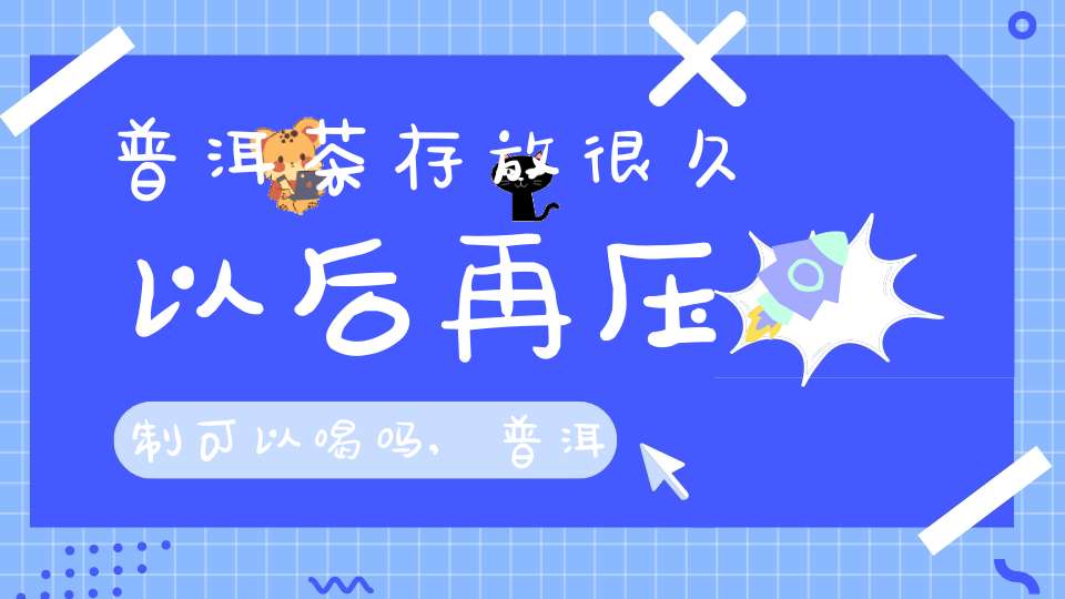 普洱茶存放很久以后再压制可以喝吗,普洱茶存放很久以后再压制能喝吗