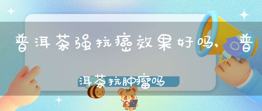 普洱茶强抗癌效果好吗,普洱茶抗肿瘤吗