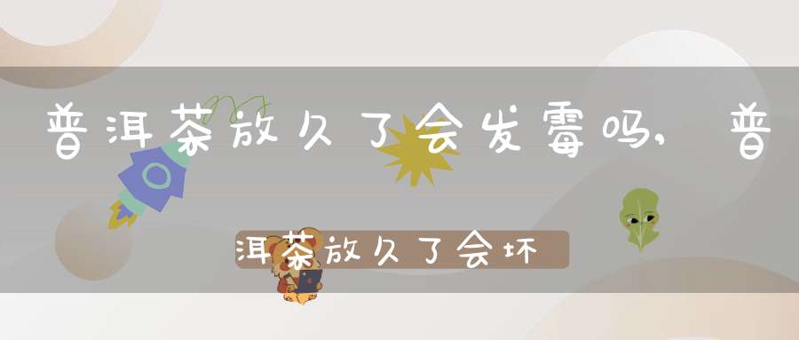 普洱茶放久了会发霉吗,普洱茶放久了会坏吗