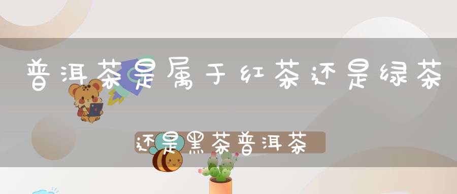 普洱茶是属于红茶还是绿茶还是黑茶普洱茶属于红茶还是绿茶还是黄茶还是黑茶