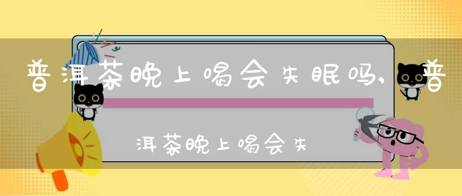 普洱茶晚上喝会失眠吗?,普洱茶晚上喝会失眠吗为什么
