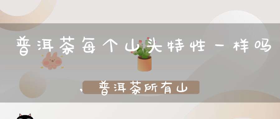 普洱茶每个山头特性一样吗,普洱茶所有山头