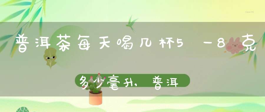 普洱茶每天喝几杯5一8克多少毫升,普洱茶每天喝几杯比较好