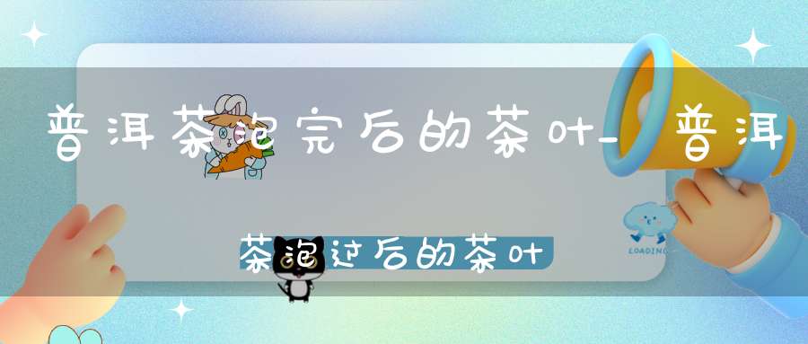 普洱茶泡完后的茶叶_普洱茶泡过后的茶叶隔天还能泡吗