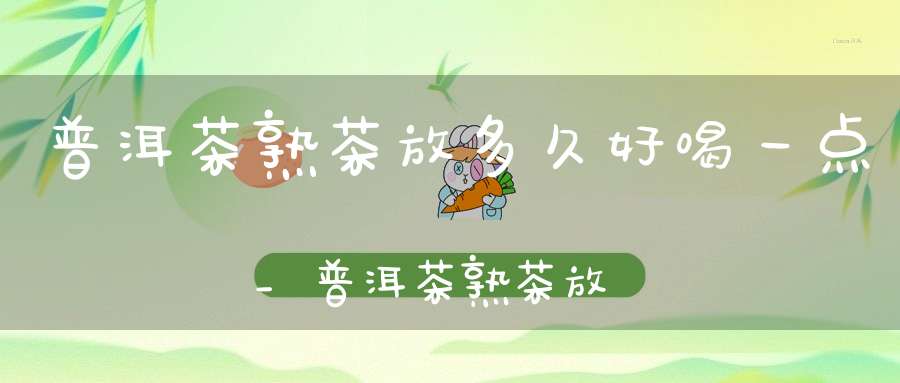 普洱茶熟茶放多久好喝一点_普洱茶熟茶放多久好喝了