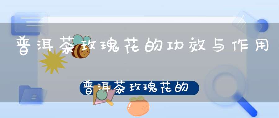 普洱茶玫瑰花的功效与作用普洱茶玫瑰花的功效是什么