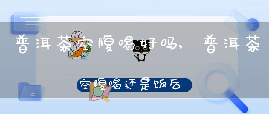 普洱茶空腹喝好吗,普洱茶空腹喝还是饭后喝