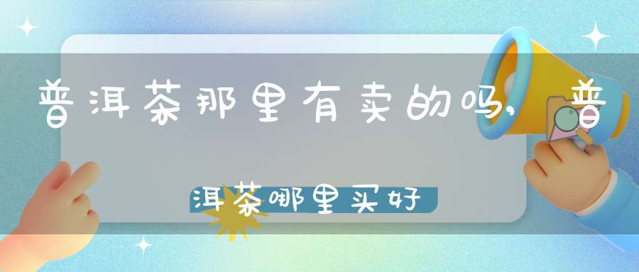 普洱茶那里有卖的吗,普洱茶哪里买好