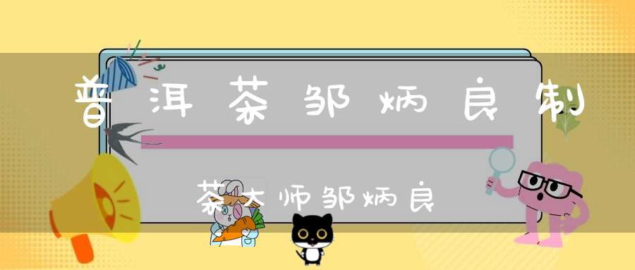 普洱茶邹炳良制茶大师邹炳良