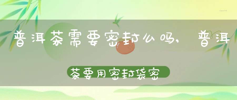 普洱茶需要密封么吗,普洱茶要用密封袋密封保存吗