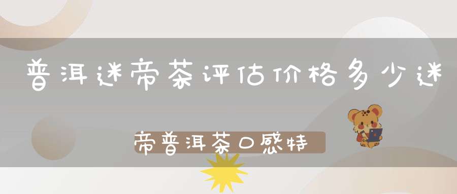 普洱迷帝茶评估价格多少迷帝普洱茶口感特点