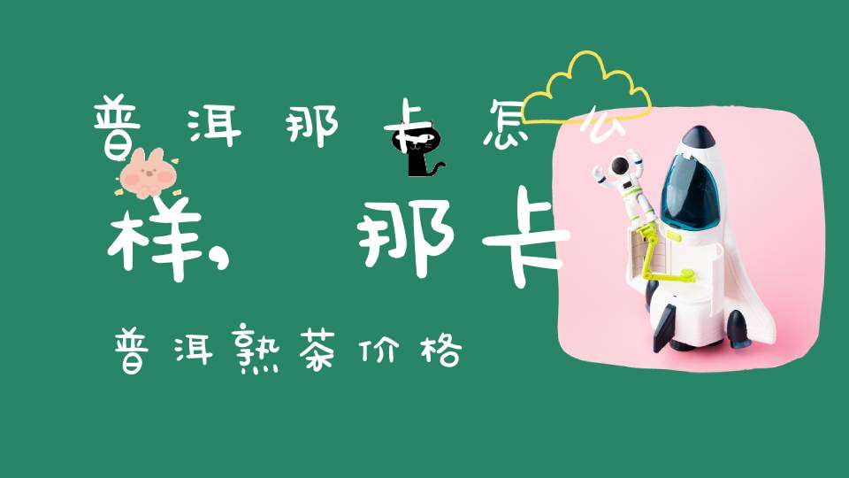 普洱那卡怎么样,那卡普洱熟茶价格