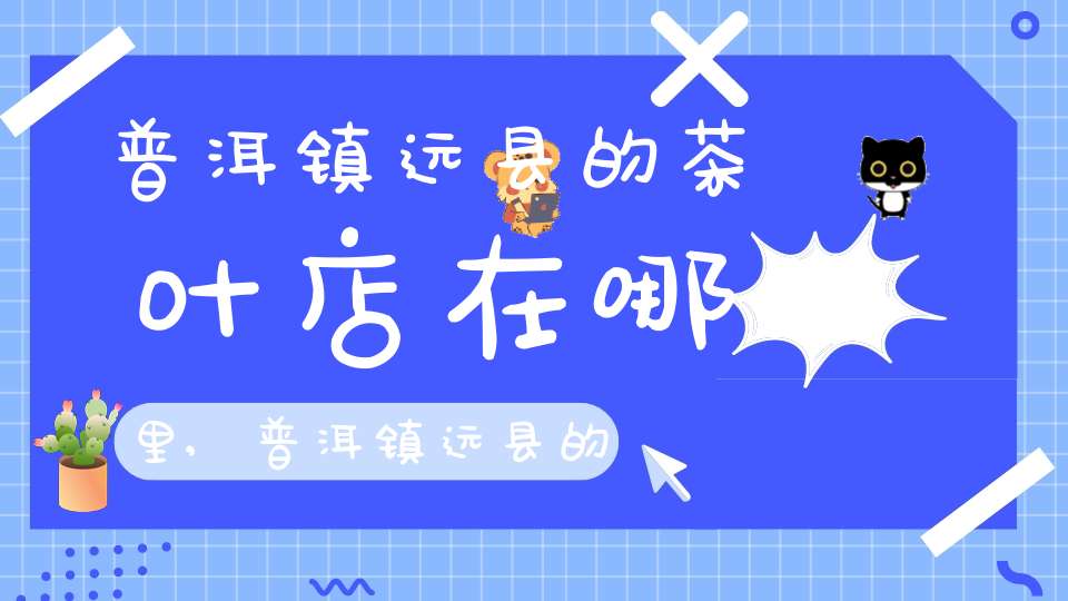 普洱镇远县的茶叶店在哪里,普洱镇远县的茶叶产量