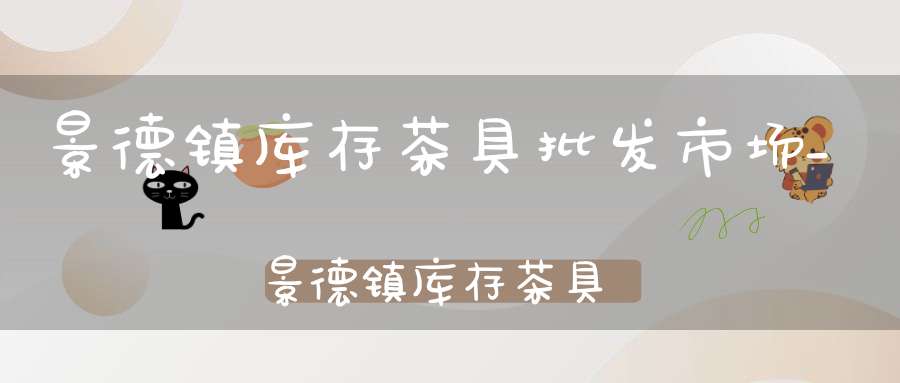 景德镇库存茶具批发市场_景德镇库存茶具批发市场地址