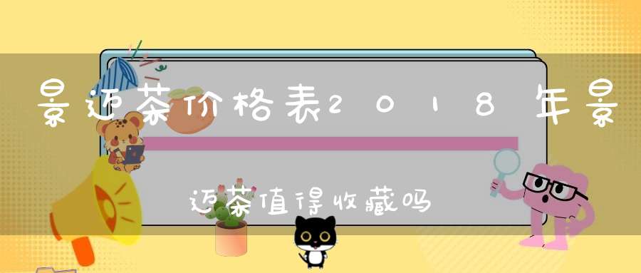 景迈茶价格表2018年景迈茶值得收藏吗