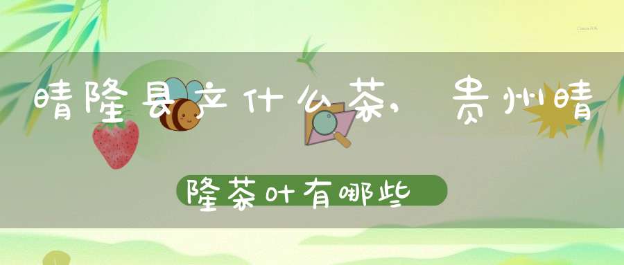 晴隆县产什么茶,贵州晴隆茶叶有哪些
