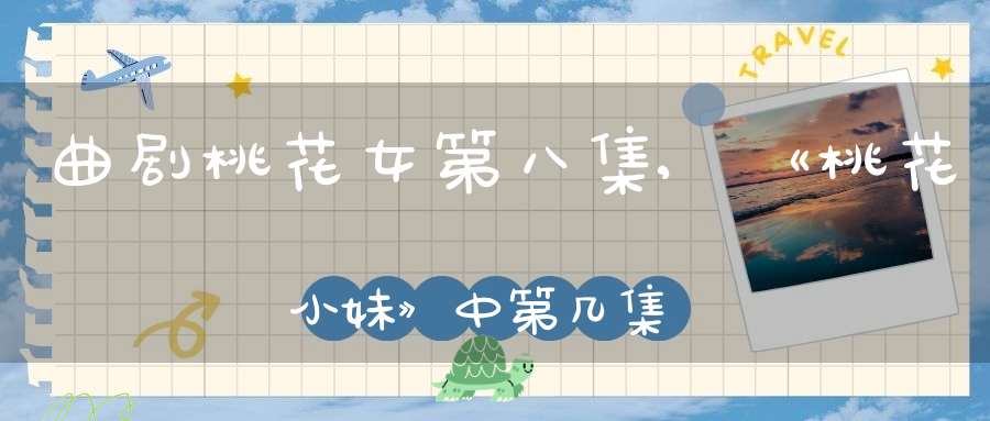 曲剧桃花女第八集,《桃花小妹》中第几集桃花和史朗在一起了?