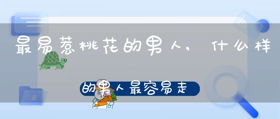 最易惹桃花的男人,什么样的男人最容易走桃花运？