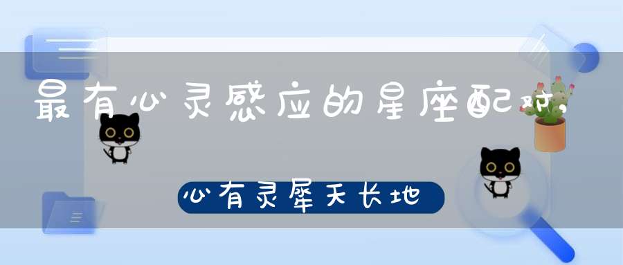 最有心灵感应的星座配对,心有灵犀天长地久