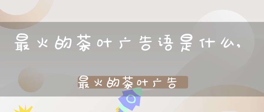 最火的茶叶广告语是什么,最火的茶叶广告语大全