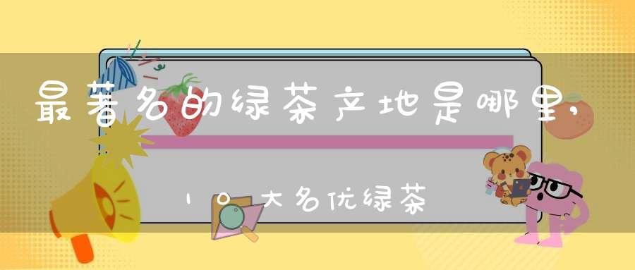 最著名的绿茶产地是哪里,10大名优绿茶产地