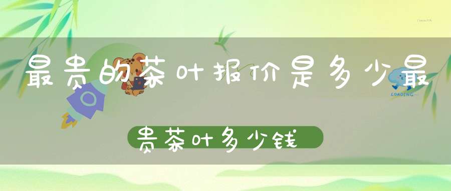 最贵的茶叶报价是多少最贵茶叶多少钱